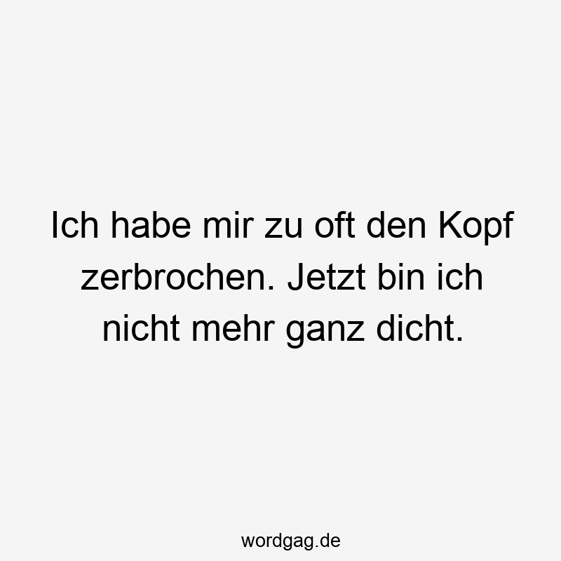 Ich habe mir zu oft den Kopf zerbrochen. Jetzt bin ich nicht mehr ganz dicht.