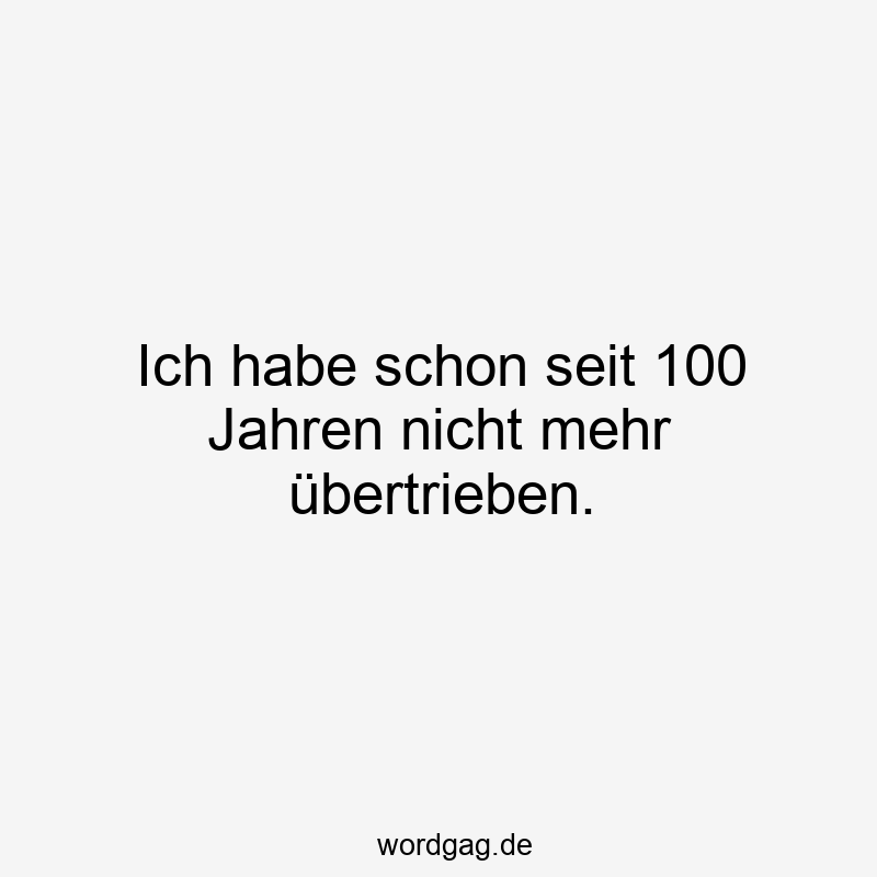Ich habe schon seit 100 Jahren nicht mehr übertrieben.