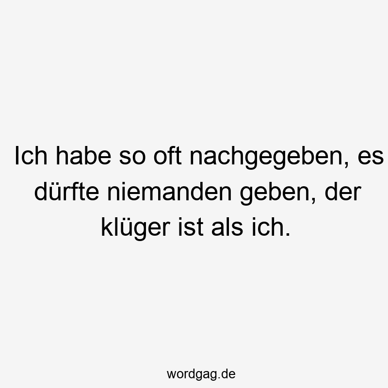 Ich habe so oft nachgegeben, es dürfte niemanden geben, der klüger ist als ich.