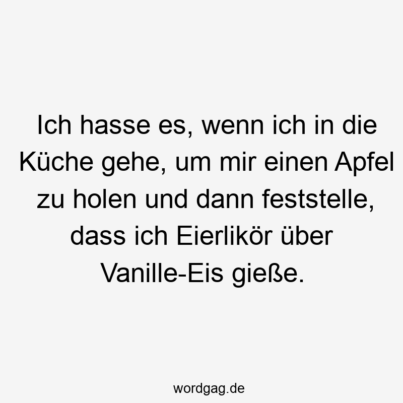 Ich hasse es, wenn ich in die Küche gehe, um mir einen Apfel zu holen und dann feststelle, dass ich Eierlikör über Vanille-Eis gieße.