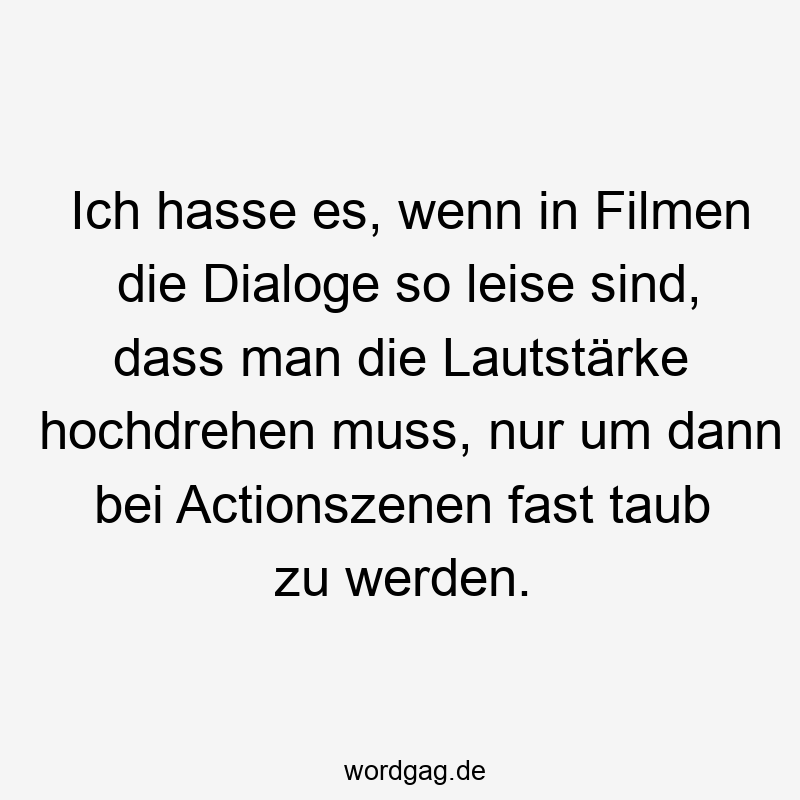 Ich hasse es, wenn in Filmen die Dialoge so leise sind, dass man die Lautstärke hochdrehen muss, nur um dann bei Actionszenen fast taub zu werden.
