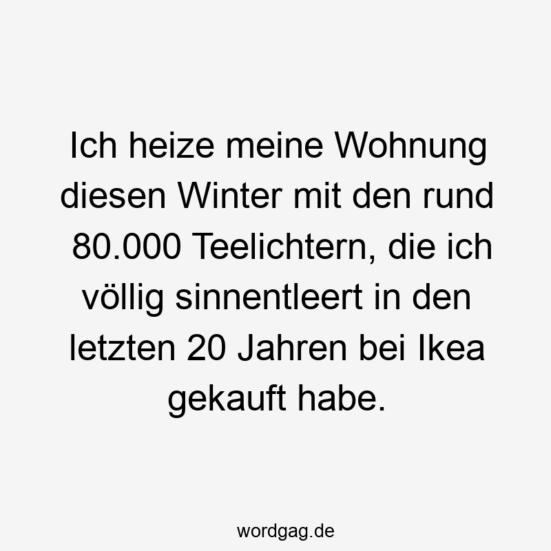 Ich heize meine Wohnung diesen Winter mit den rund 80.000 Teelichtern, die ich völlig sinnentleert in den letzten 20 Jahren bei Ikea gekauft habe.