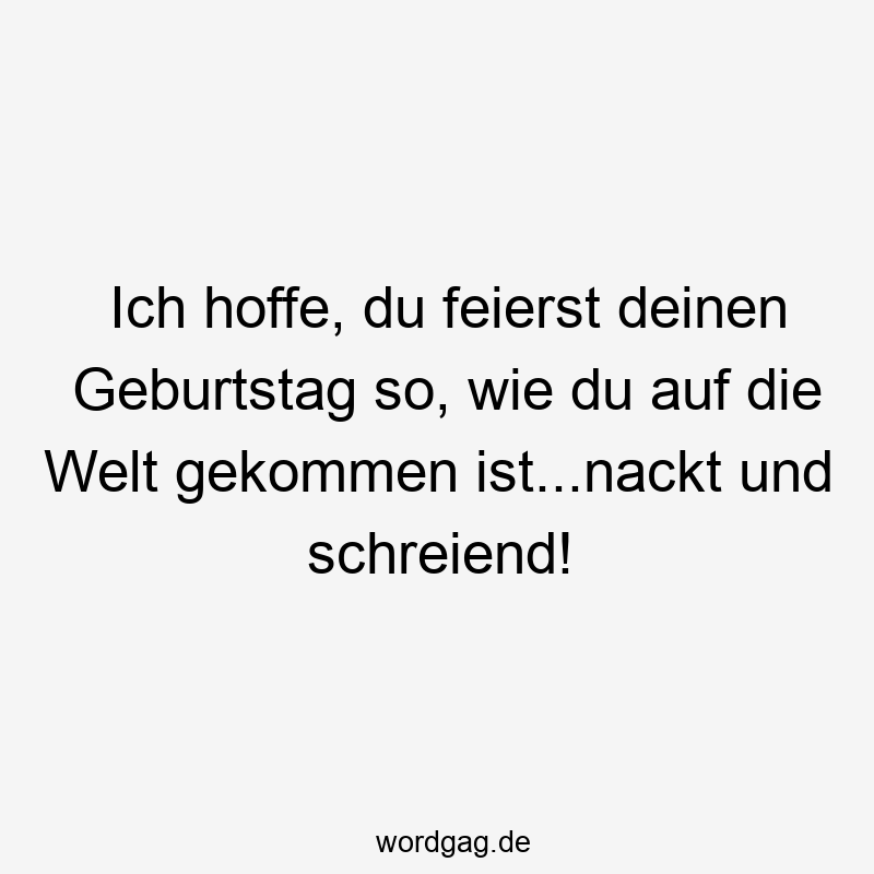 Ich hoffe, du feierst deinen Geburtstag so, wie du auf die Welt gekommen ist…nackt und schreiend!