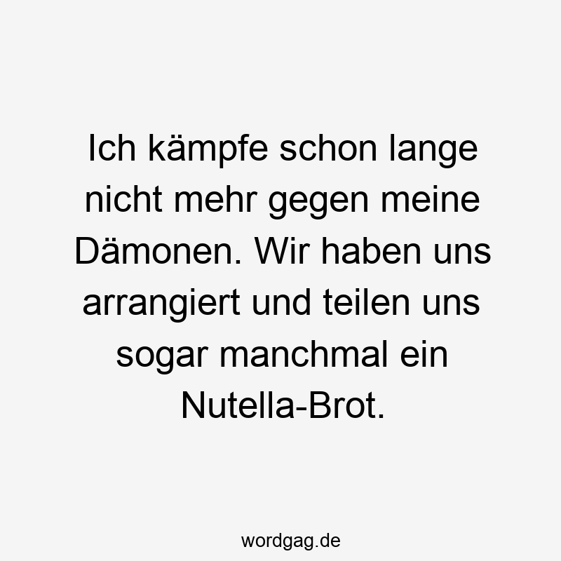 Ich kämpfe schon lange nicht mehr gegen meine Dämonen. Wir haben uns arrangiert und teilen uns sogar manchmal ein Nutella-Brot.
