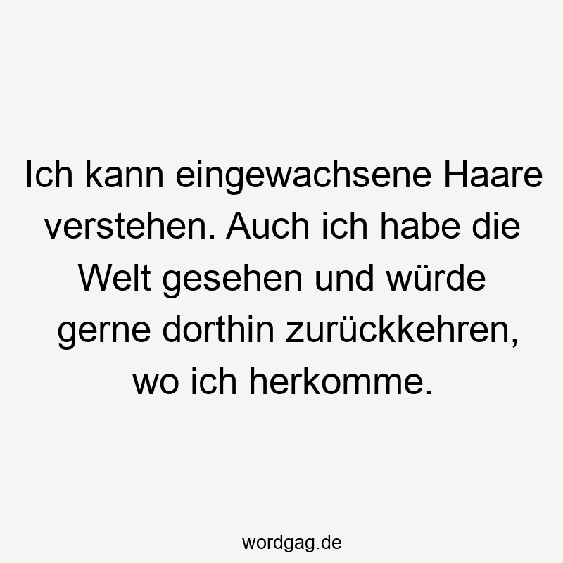 Lustige Sprüche: Herkunft - Ich kann eingewachsene Haare verstehen. Auch ich habe die Welt gesehen und würde gerne dorthin zurückkehren, wo ich herkomme.