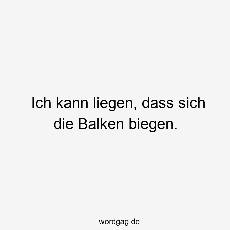 Ich kann liegen, dass sich die Balken biegen.