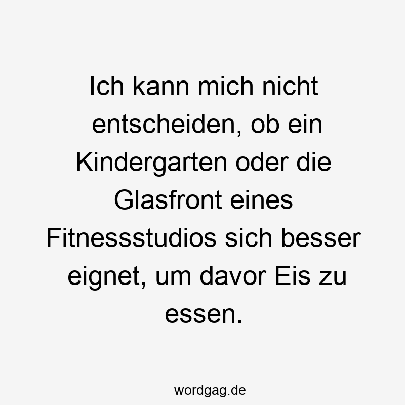 Lustige Sprüche: Kindergarten - Ich kann mich nicht entscheiden, ob ein Kindergarten oder die Glasfront eines Fitnessstudios sich besser eignet, um davor Eis zu essen.