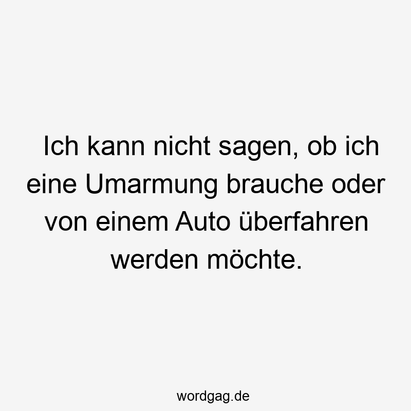 Ich kann nicht sagen, ob ich eine Umarmung brauche oder von einem Auto überfahren werden möchte.