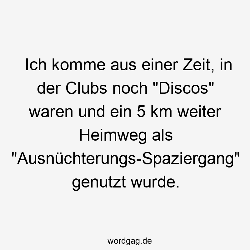 Ich komme aus einer Zeit, in der Clubs noch „Discos“ waren und ein 5 km weiter Heimweg als „Ausnüchterungs-Spaziergang“ genutzt wurde.