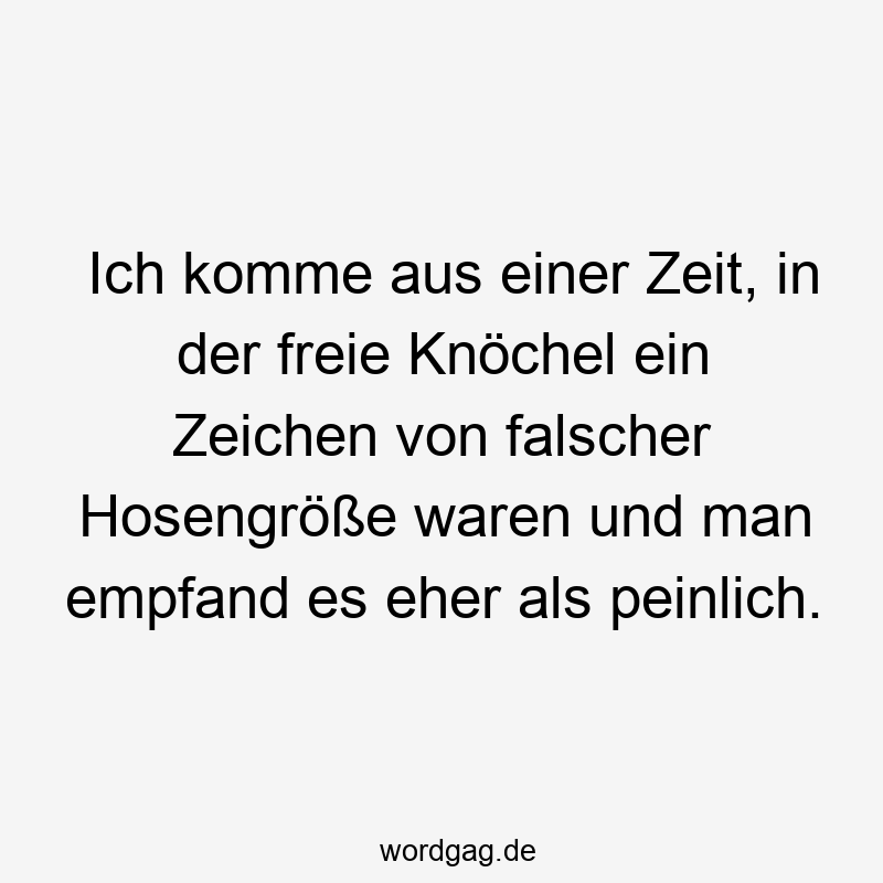 Ich komme aus einer Zeit, in der freie Knöchel ein Zeichen von falscher Hosengröße waren und man empfand es eher als peinlich.