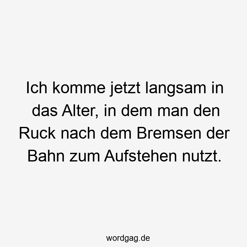 Ich komme jetzt langsam in das Alter, in dem man den Ruck nach dem Bremsen der Bahn zum Aufstehen nutzt.
