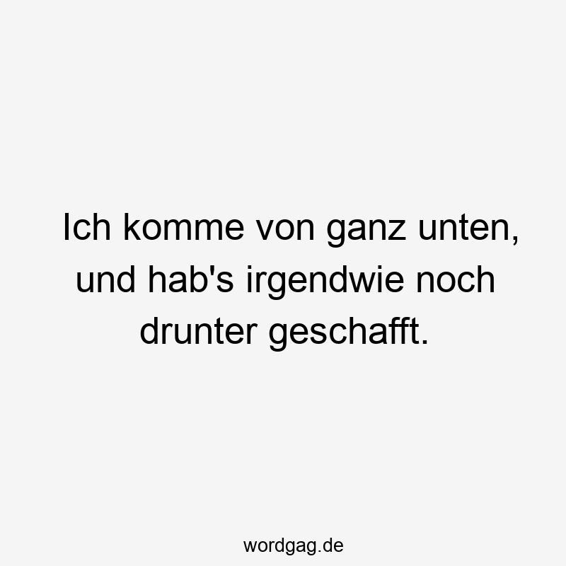 Ich komme von ganz unten, und hab’s irgendwie noch drunter geschafft.