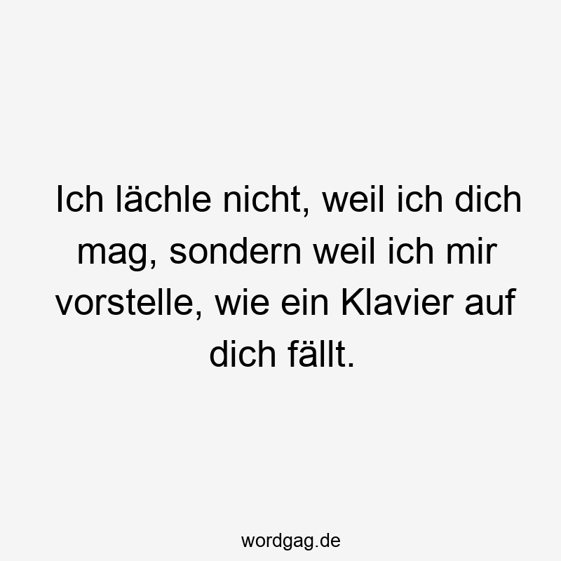 Ich lächle nicht, weil ich dich mag, sondern weil ich mir vorstelle, wie ein Klavier auf dich fällt.