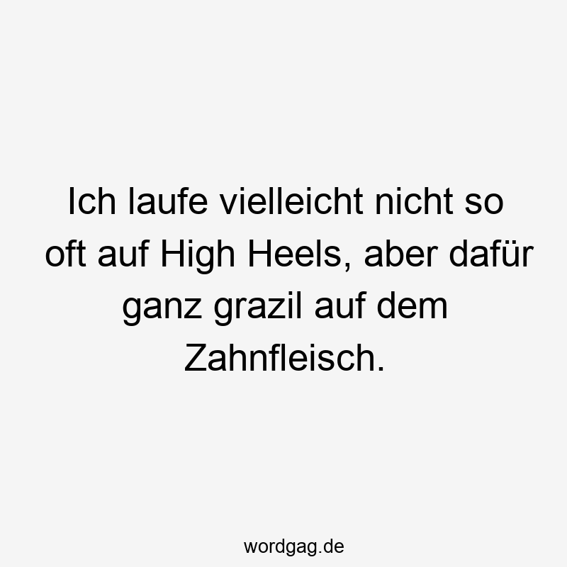 Ich laufe vielleicht nicht so oft auf High Heels, aber dafür ganz grazil auf dem Zahnfleisch.