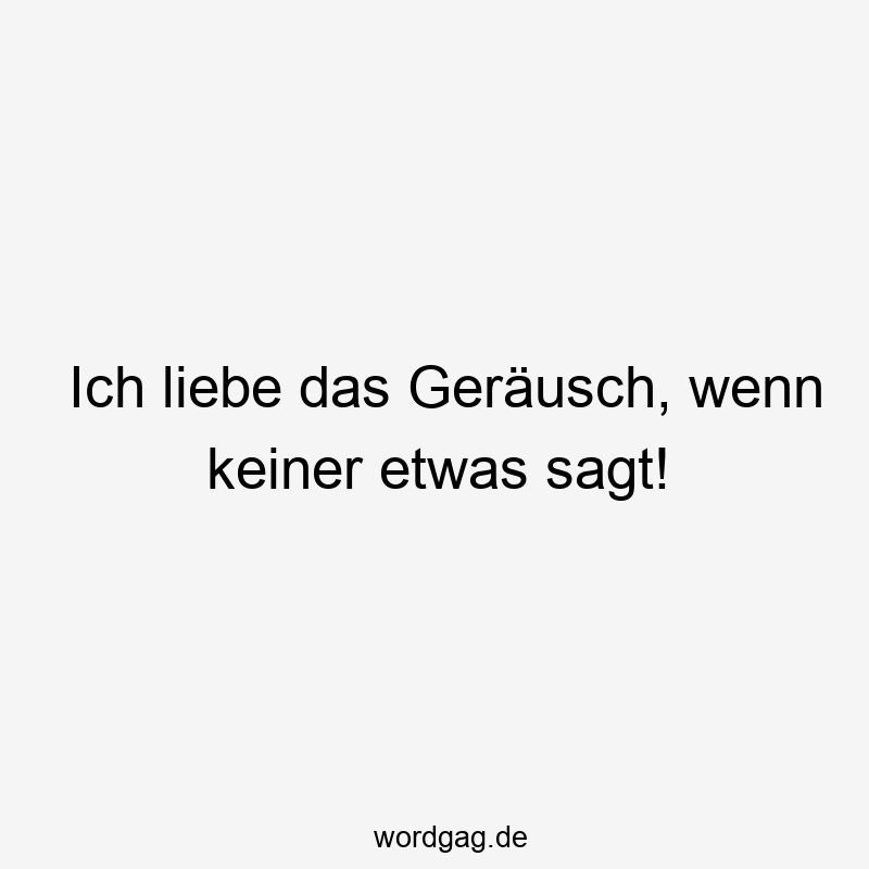 Ich liebe das Geräusch, wenn keiner etwas sagt!