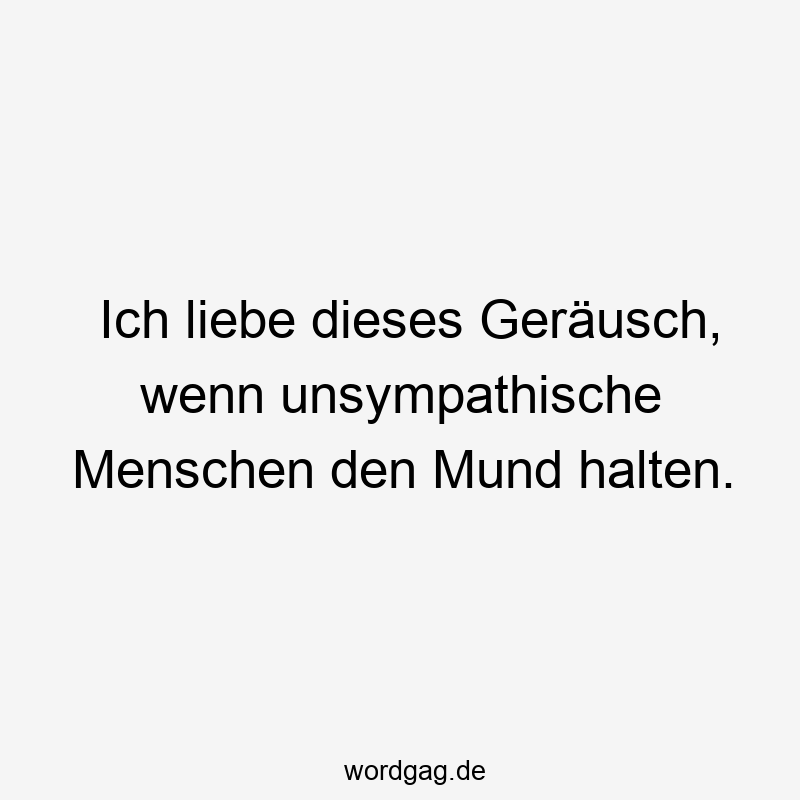 Ich liebe dieses Geräusch, wenn unsympathische Menschen den Mund halten.
