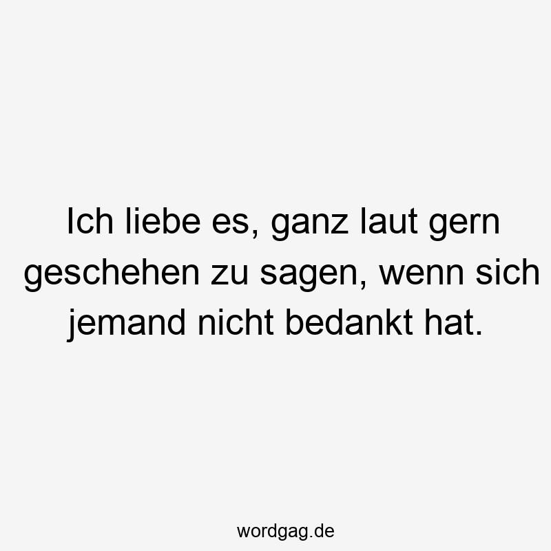 Ich liebe es, ganz laut gern geschehen zu sagen, wenn sich jemand nicht bedankt hat.