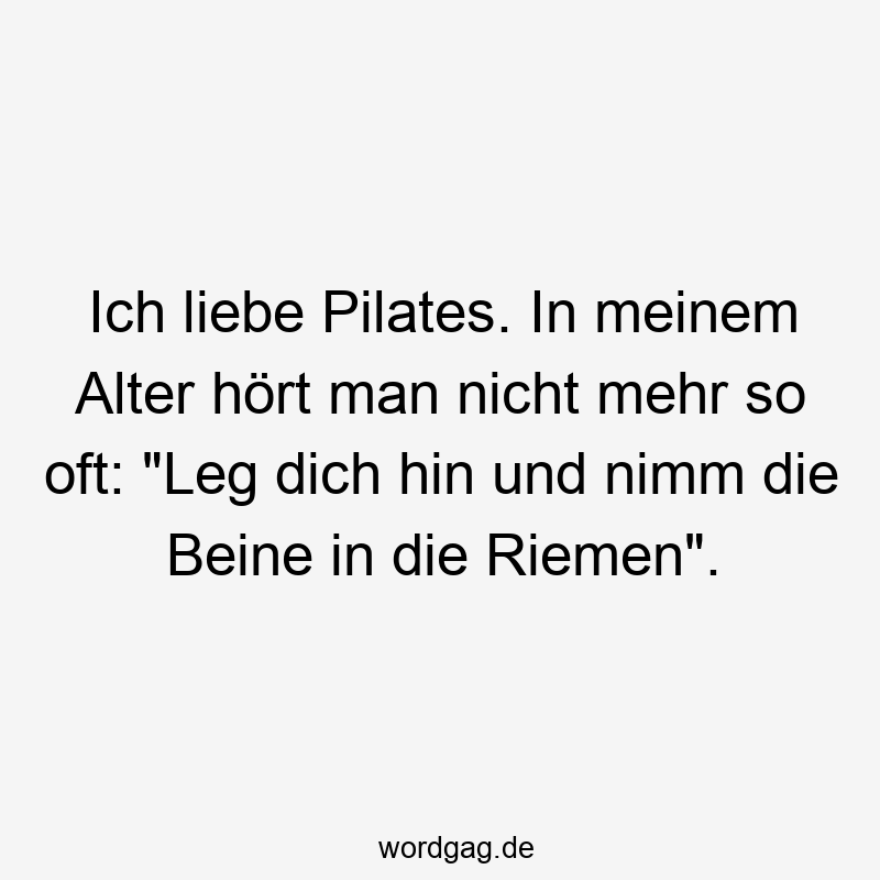 Ich liebe Pilates. In meinem Alter hört man nicht mehr so oft: „Leg dich hin und nimm die Beine in die Riemen“.