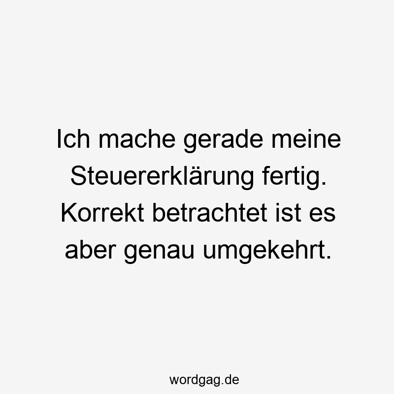 Ich mache gerade meine Steuererklärung fertig. Korrekt betrachtet ist es aber genau umgekehrt.