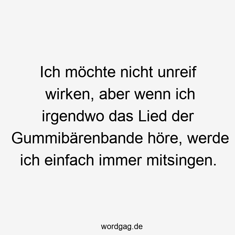 Ich möchte nicht unreif wirken, aber wenn ich irgendwo das Lied der Gummibärenbande höre, werde ich einfach immer mitsingen.