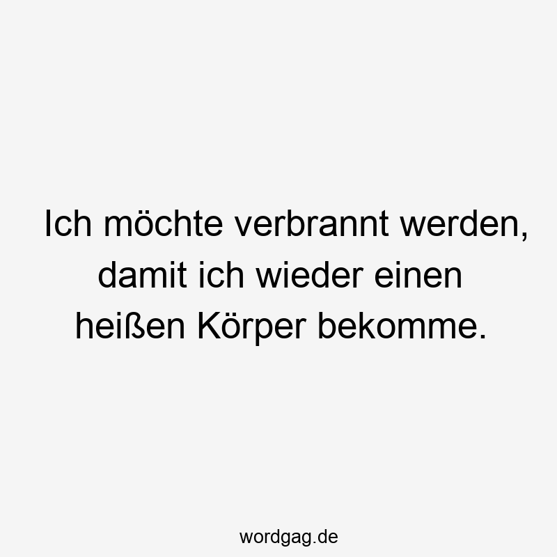 Ich möchte verbrannt werden, damit ich wieder einen heißen Körper bekomme.