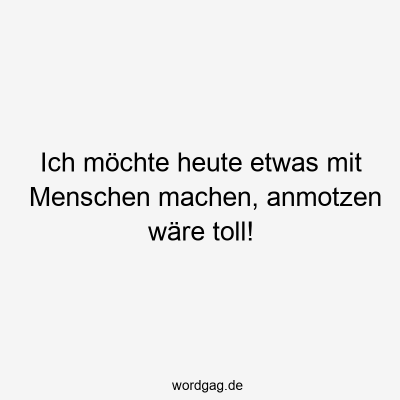 Ich möchte heute etwas mit Menschen machen, anmotzen wäre toll!