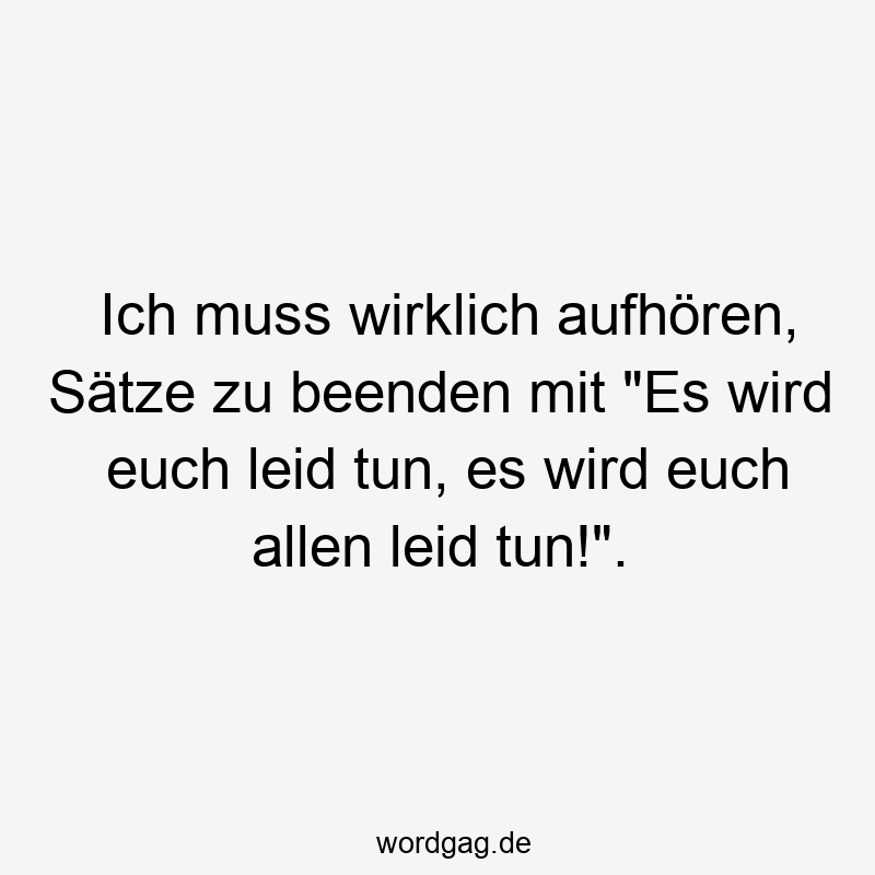 Ich muss wirklich aufhören, Sätze zu beenden mit „Es wird euch leid tun, es wird euch allen leid tun!“.