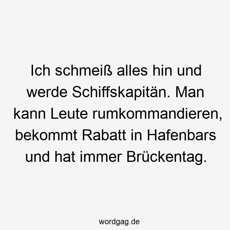 Ich schmeiß alles hin und werde Schiffskapitän. Man kann Leute rumkommandieren, bekommt Rabatt in Hafenbars und hat immer Brückentag.