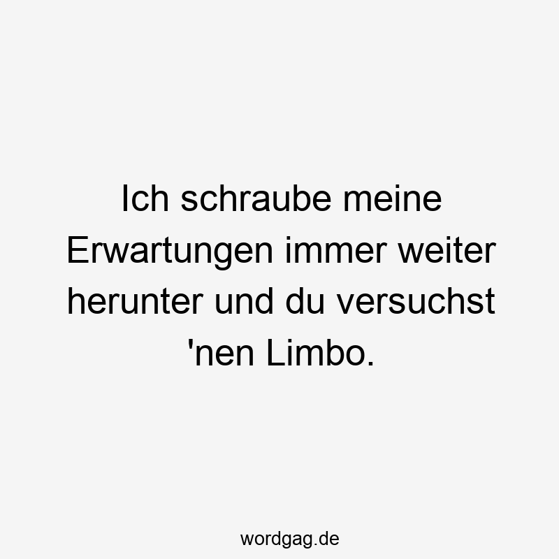 Ich schraube meine Erwartungen immer weiter herunter und du versuchst 'nen Limbo.