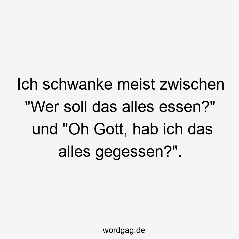 Ich schwanke meist zwischen „Wer soll das alles essen?“ und „Oh Gott, hab ich das alles gegessen?“.