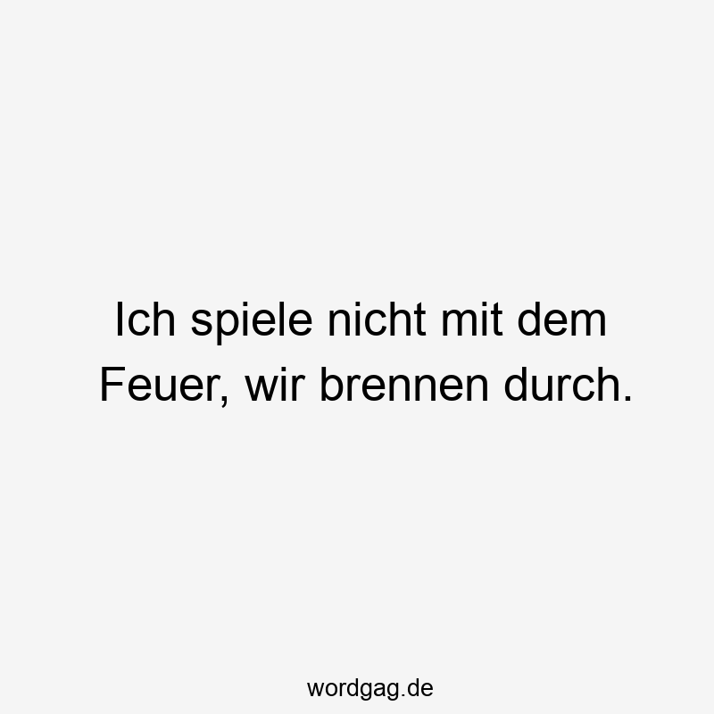 Ich spiele nicht mit dem Feuer, wir brennen durch.