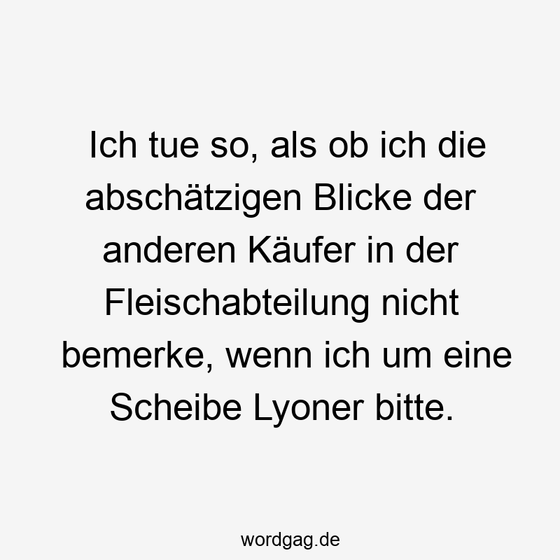 Ich tue so, als ob ich die abschätzigen Blicke der anderen Käufer in der Fleischabteilung nicht bemerke, wenn ich um eine Scheibe Lyoner bitte.