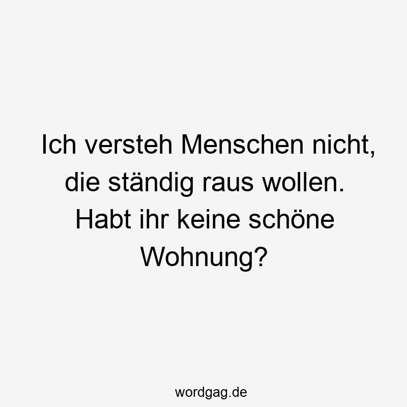 Ich versteh Menschen nicht, die ständig raus wollen. Habt ihr keine schöne Wohnung?