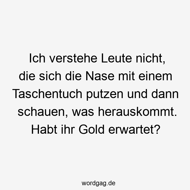 Ich verstehe Leute nicht, die sich die Nase mit einem Taschentuch putzen und dann schauen, was herauskommt. Habt ihr Gold erwartet?