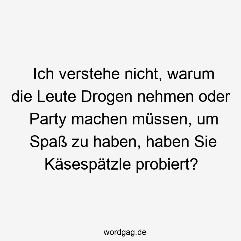 Ich verstehe nicht, warum die Leute Drogen nehmen oder Party machen müssen, um Spaß zu haben, haben Sie Käsespätzle probiert?