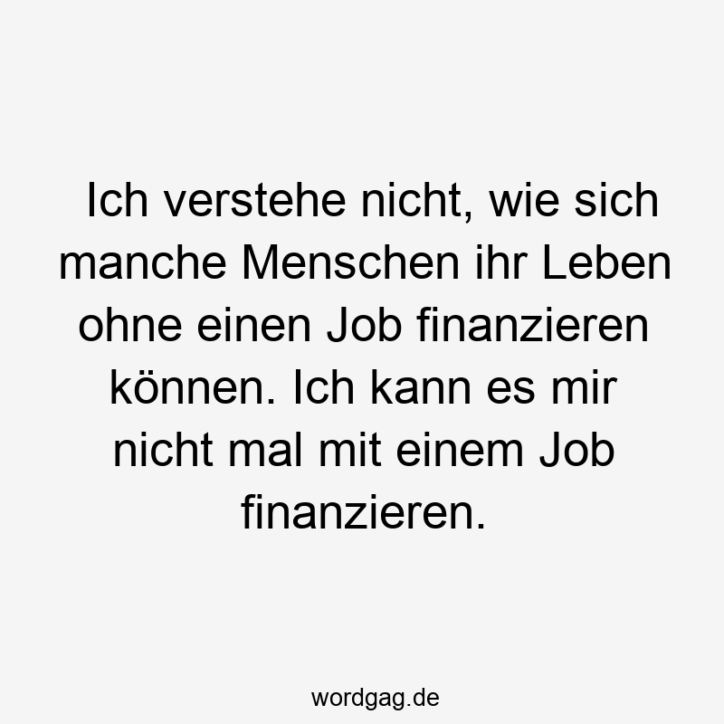 Ich verstehe nicht, wie sich manche Menschen ihr Leben ohne einen Job finanzieren können. Ich kann es mir nicht mal mit einem Job finanzieren.