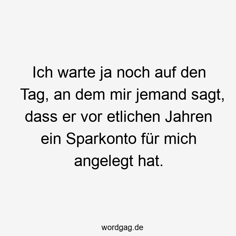 Ich warte ja noch auf den Tag, an dem mir jemand sagt, dass er vor etlichen Jahren ein Sparkonto für mich angelegt hat.