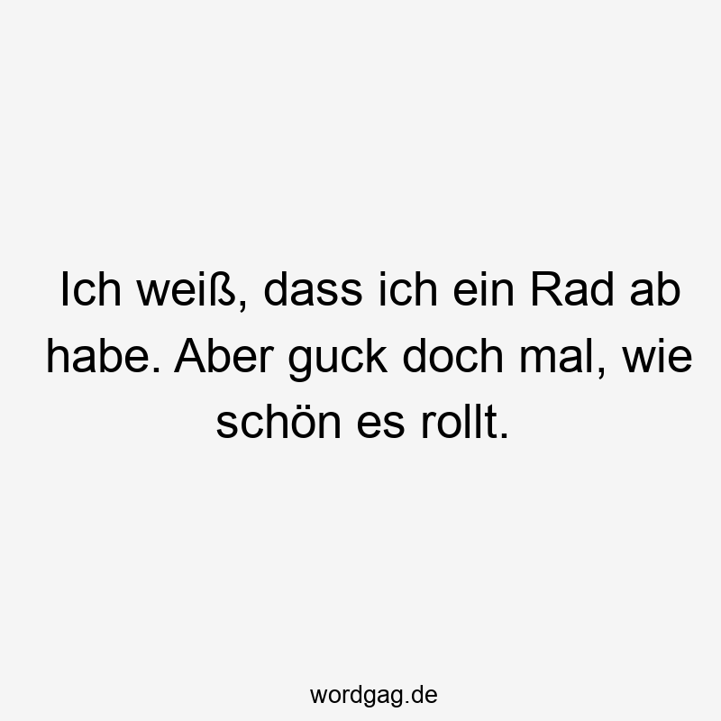 Ich weiß, dass ich ein Rad ab habe. Aber guck doch mal, wie schön es rollt.