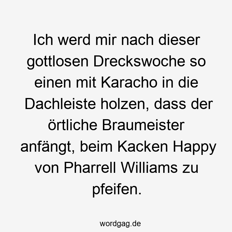Lustige Sprüche: So - Ich werd mir nach dieser gottlosen Dreckswoche so einen mit Karacho in die Dachleiste holzen, dass der örtliche Braumeister anfängt, beim Kacken Happy von Pharrell Williams zu pfeifen.