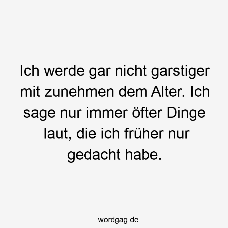 Ich werde gar nicht garstiger mit zunehmen dem Alter. Ich sage nur immer öfter Dinge laut, die ich früher nur gedacht habe.