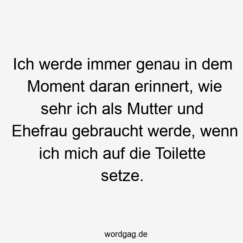 Ich werde immer genau in dem Moment daran erinnert, wie sehr ich als Mutter und Ehefrau gebraucht werde, wenn ich mich auf die Toilette setze.