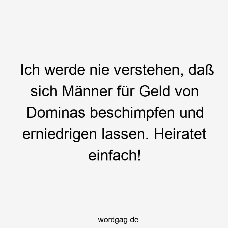 Ich werde nie verstehen, daß sich Männer für Geld von Dominas beschimpfen und erniedrigen lassen. Heiratet einfach!