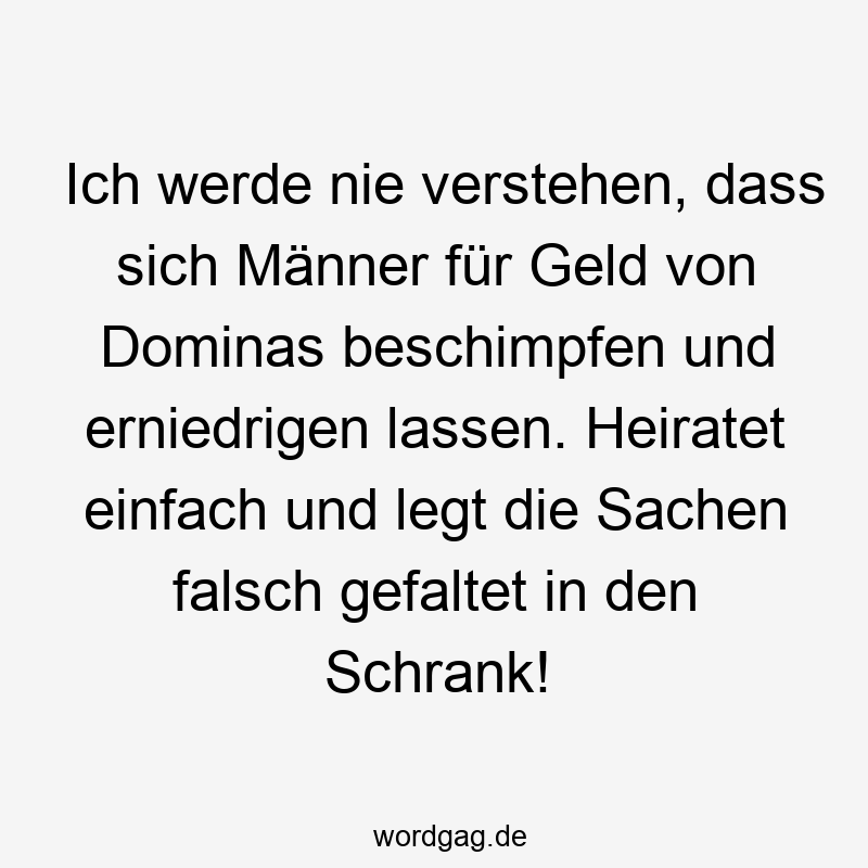 Ich werde nie verstehen, dass sich Männer für Geld von Dominas beschimpfen und erniedrigen lassen. Heiratet einfach und legt die Sachen falsch gefaltet in den Schrank!