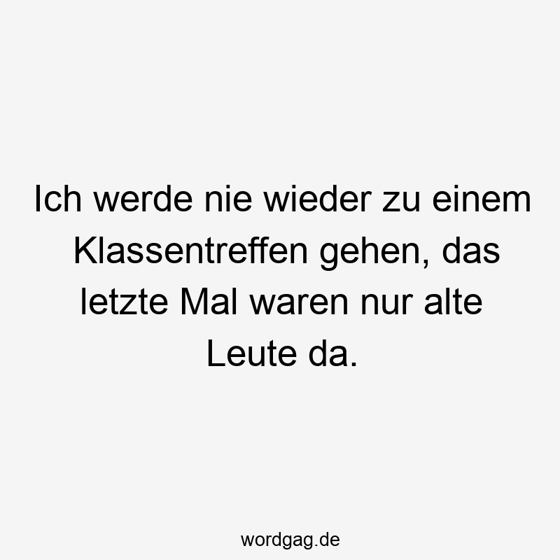 Ich werde nie wieder zu einem Klassentreffen gehen, das letzte Mal waren nur alte Leute da.