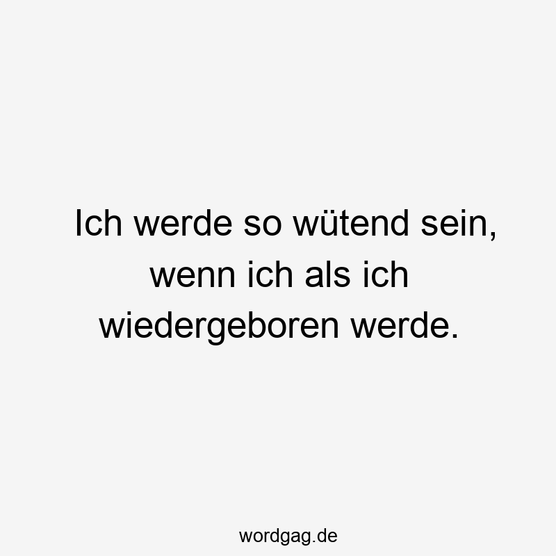 Ich werde so wütend sein, wenn ich als ich wiedergeboren werde.