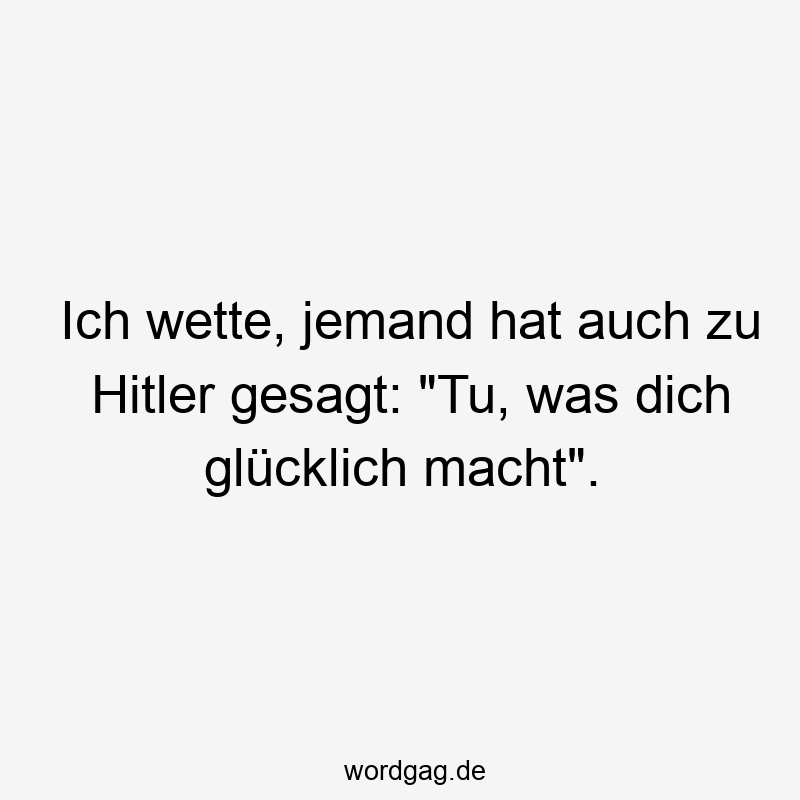 Ich wette, jemand hat auch zu Hitler gesagt: "Tu, was dich glücklich macht".