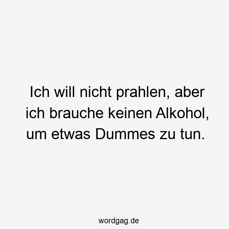 Ich will nicht prahlen, aber ich brauche keinen Alkohol, um etwas Dummes zu tun.