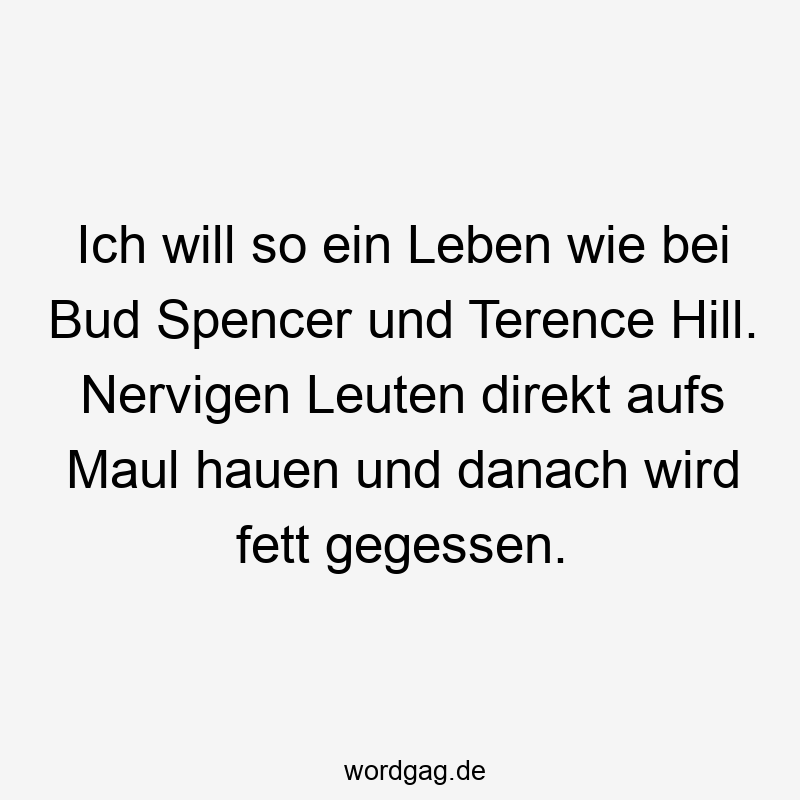 Ich will so ein Leben wie bei Bud Spencer und Terence Hill. Nervigen Leuten direkt aufs Maul hauen und danach wird fett gegessen.