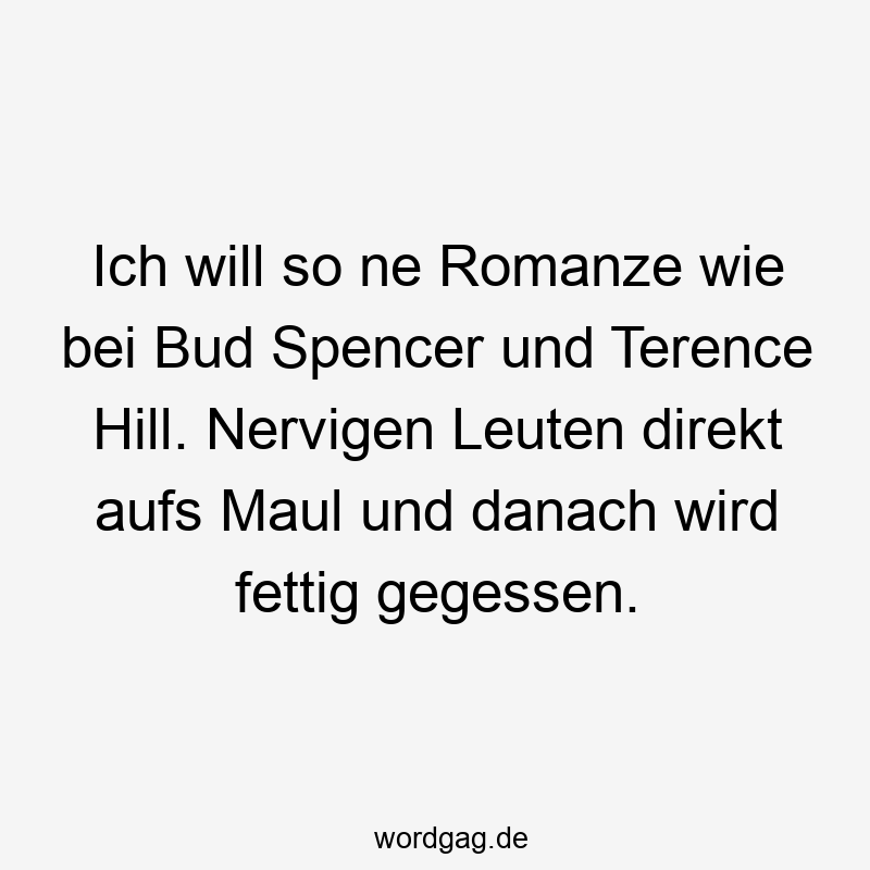 Ich will so ne Romanze wie bei Bud Spencer und Terence Hill. Nervigen Leuten direkt aufs Maul und danach wird fettig gegessen.