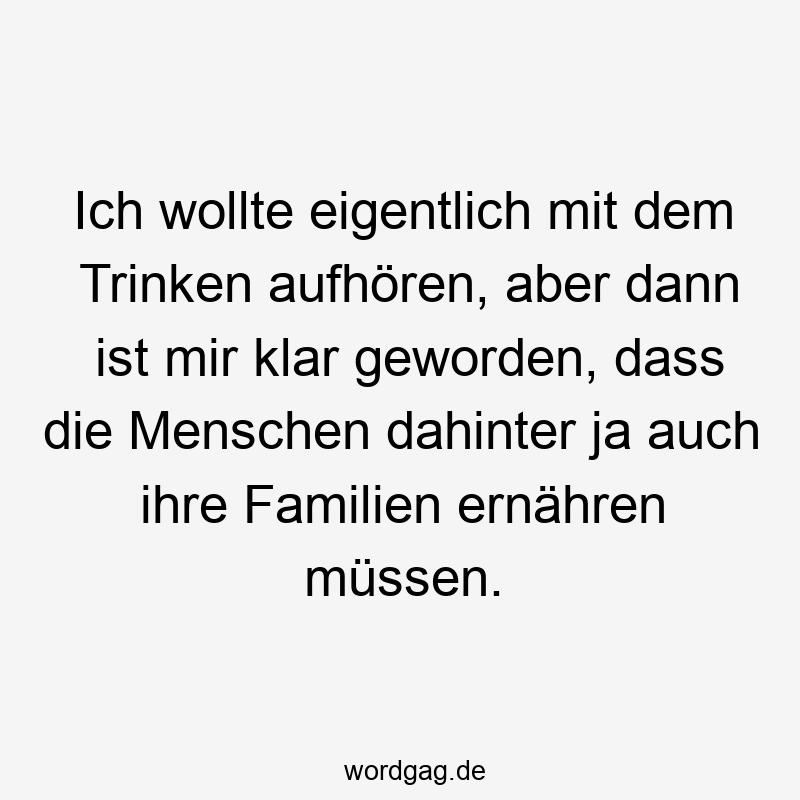 Ich wollte eigentlich mit dem Trinken aufhören, aber dann ist mir klar geworden, dass die Menschen dahinter ja auch ihre Familien ernähren müssen.